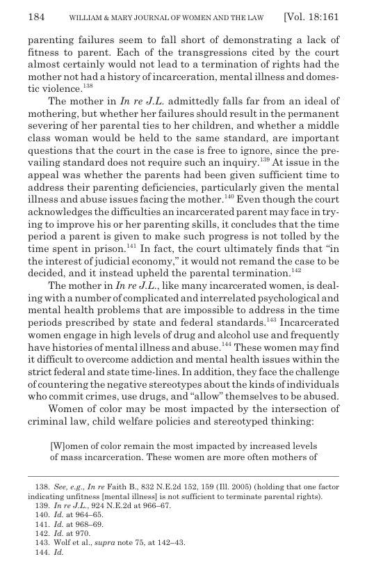 184 WILLLAM & MARY JOURNALOF WOMEN ANDTHELAW  [Vol. 18:161  parenting failures seem to fall short of demonstrating a lack of fitness to parent. Each of the transgressions cited by the court almost certainly would not lead to a termination of rights had the mother not had a history of incarceration, mental illness and domes- tic violence.’**  The mother in In re J.L. admittedly falls far from an ideal of mothering, but whether her failures should result in the permanent severing of her parental ties to her children, and whether a middle class woman would be held to the same standard, are important questions that the court in the case is free to ignore, since the pre- vailing standard does not require such an inquiry. ™ At issue in the appeal was whether the parents had been given sufficient time to address their parenting deficiencies, particularly given the mental illness and abuse issues facing the mother.’* Even though the court acknowledges the difficulties an incarcerated parent may face in try- ing to improve his or her parenting skills, it concludes that the time period a parent is given to make such progress is not tolled by the time spent in prison." In fact, the court ultimately finds that ‘in the interest of judicial economy,” it would not remand the case to be decided, and it instead upheld the parental termination. "  The mother in In re J.L., like many incarcerated women, is deal- ingwith a number of complicated and interrelated psychological and mental health problems that are impossible to address in the time periods prescribed by state and federal standards."* Incarcerated women engage in high levels of drug and alcohol use and frequently have histories of mental illness and abuse. " These women may find it diffieult to overcome addiction and mental health issues within the strict federal and state time-lines. In addition, they face the challenge of countering the negative stereotypes about the kinds of individuals who commit crimes, use drugs, and “allow” themselves to be abused.  Women of color may be most impacted by the intersection of criminal law, child welfare policies and stereotyped thinking:  [Wlomen of color remain the most impacted by increased levels of mass incarceration. These women are more often mothers of  138. See, e, In e Faith B., 832 N.E.2d 152, 159 (11l 2005) (holding that one fuctor indicating unfitness [montal illnes] is not sufficient to terminate parental rights).  139, In re JL. 924 N.E.2d at 966-67.  140, Id. at 964-65.  141, Id. at 965-69.  142! Id. at 970.  143 Wolf et al, supra note 75, at 14243,  144, Id.  